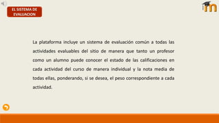 EL SISTEMA DE
EVALUACION
La plataforma incluye un sistema de evaluación común a todas las
actividades evaluables del sitio de manera que tanto un profesor
como un alumno puede conocer el estado de las calificaciones en
cada actividad del curso de manera individual y la nota media de
todas ellas, ponderando, si se desea, el peso correspondiente a cada
actividad.
 