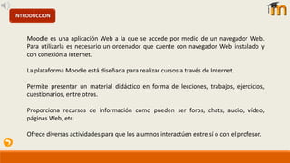 INTRODUCCION
Moodle es una aplicación Web a la que se accede por medio de un navegador Web.
Para utilizarla es necesario un ordenador que cuente con navegador Web instalado y
con conexión a Internet.
La plataforma Moodle está diseñada para realizar cursos a través de Internet.
Permite presentar un material didáctico en forma de lecciones, trabajos, ejercicios,
cuestionarios, entre otros.
Proporciona recursos de información como pueden ser foros, chats, audio, vídeo,
páginas Web, etc.
Ofrece diversas actividades para que los alumnos interactúen entre sí o con el profesor.
 
