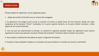 PRIMER ACCESO
Primero debes de registrarte, con los siguientes pasos:
1. Debes de escribir el link del curso en la barra del navegador.
2. Te aparecerá una imagen como la que se muestra: El acceso se puede hacer de tres maneras, dando clic sobre
cualquiera de los botones “Entrar” localizados en la parte superior derecha, en la parte inferior centrada o sobre
alguno de los cursos existentes.
3. Una vez que has seleccionado la entrada, se mostrará la siguiente pantalla: Debes de registrarte como alumno
siguiendo los pasos que aparecen al pulsar el botón de la derecha “Comience ahora creando una cuenta”.
4. Para realizar la solicitud de alta debes de cubrir el siguiente formulario:
5. Cuando se haya realizado el registro, no necesitas más que introducir tu nombre de usuario y contraseña.
 