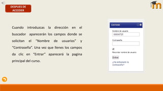 DESPUES DE
ACCEDER
Cuando introduzcas la dirección en el
buscador aparecerán los campos donde se
solicitan el “Nombre de usuarios” y
“Contraseña”. Una vez que llenes los campos
da clic en “Entrar” aparecerá la pagina
principal del curso.
 