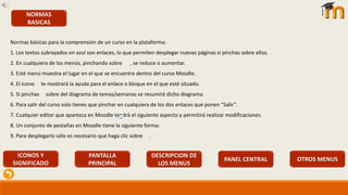 NORMAS
BASICAS
Normas básicas para la comprensión de un curso en la plataforma:
1. Los textos subrayados en azul son enlaces, lo que permiten desplegar nuevas páginas si pinchas sobre ellos.
2. En cualquiera de los menús, pinchando sobre , se reduce o aumentar.
3. Esté menú muestra el lugar en el que se encuentra dentro del curso Moodle.
4. El icono te mostrará la ayuda para el enlace o bloque en el que esté situado.
5. Si pinchas sobre del diagrama de temas/semanas se resumirá dicho diagrama.
6. Para salir del curso solo tienes que pinchar en cualquiera de los dos enlaces que ponen “Salir”.
7. Cualquier editor que aparezca en Moodle tendrá el siguiente aspecto y permitirá realizar modificaciones.
8. Un conjunto de pestañas en Moodle tiene la siguiente forma:
9. Para desplegarlo sólo es necesario que haga clic sobre .
ICONOS Y
SIGNIFICADO
PANTALLA
PRINCIPAL
DESCRIPCION DE
LOS MENUS
PANEL CENTRAL OTROS MENUS
 