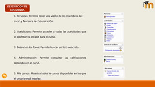 DESCRIPCION DE
LOS MENUS
1. Personas: Permite tener una visión de los miembros del
curso y favorece la comunicación.
2. Actividades: Permite acceder a todas las actividades que
el profesor ha creado para el curso.
3. Buscar en los foros: Permite buscar un foro concreto.
4. Administración: Permite consultar las calificaciones
obtenidas en el curso.
5. Mis cursos: Muestra todos lo cursos disponibles en los que
el usuario está inscrito.
 