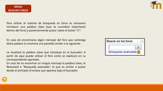 MENU
BUSCAR FOROS
Para utilizar el sistema de búsqueda en foros es necesario
introducir una palabra clave (que se considere importante
dentro del foro) y posteriormente pulsar sobre el botón “Ir”.
En caso de encontrarse algún mensaje del foro que contenga
dicha palabra le mostrará una pantalla similar a la siguiente:
Le resaltará la palabra clave que introdujo en el buscador. A
partir de aquí puede utilizar el foro como se explicará en su
correspondiente apartado.
En caso de no encontrar en ningún mensaje la palabra clave, le
Reenviará a “Búsqueda avanzada”, lo que es similar a pulsar
desde el principio el enlace que aparece bajo el buscador.
 