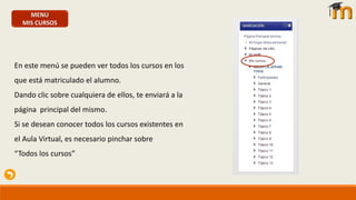 MENU
MIS CURSOS
En este menú se pueden ver todos los cursos en los
que está matriculado el alumno.
Dando clic sobre cualquiera de ellos, te enviará a la
página principal del mismo.
Si se desean conocer todos los cursos existentes en
el Aula Virtual, es necesario pinchar sobre
“Todos los cursos”
 