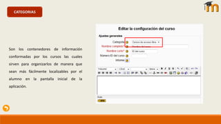 CATEGORIAS
Son los contenedores de información
conformadas por los cursos las cuales
sirven para organizarlos de manera que
sean más fácilmente localizables por el
alumno en la pantalla inicial de la
aplicación.
 