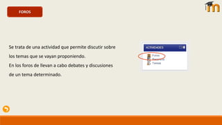 FOROS
Se trata de una actividad que permite discutir sobre
los temas que se vayan proponiendo.
En los foros de llevan a cabo debates y discusiones
de un tema determinado.
 