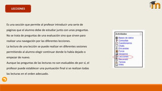 LECCIONES
Es una sección que permite al profesor introducir una serie de
páginas que el alumno debe de estudiar junto con unas preguntas.
No se trata de preguntas de una evaluación sino que sirven para
realizar una navegación por las diferentes lecciones.
La lectura de una lección se puede realizar en diferentes sesiones
permitiendo al alumno elegir continuar donde lo había dejado o
empezar de nuevo.
Aunque las preguntas de las lecturas no son evaluables de por sí, el
profesor puede establecer una puntuación final si se realizan todas
las lecturas en el orden adecuado.
 