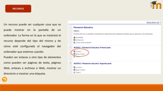 RECURSOS
Un recurso puede ser cualquier cosa que se
puede mostrar en la pantalla de un
ordenador. La forma en la que se mostrará el
recurso depende del tipo del mismo y de
cómo esté configurado el navegador del
ordenador que estemos usando.
Pueden ser enlaces a otro tipo de elementos
como pueden ser páginas de texto, páginas
Web, enlaces a archivos o Web, mostrar un
directorio o mostrar una etiqueta.
 