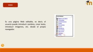 WIKIS
Es una página Web editable, es decir, el
usuario puede introducir cambios, crear texto,
introducir imágenes, etc. desde el propio
navegador.
 
