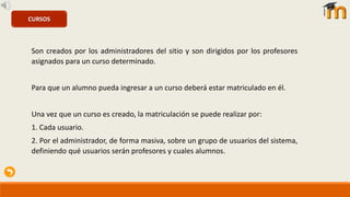 CURSOS
Son creados por los administradores del sitio y son dirigidos por los profesores
asignados para un curso determinado.
Para que un alumno pueda ingresar a un curso deberá estar matriculado en él.
Una vez que un curso es creado, la matriculación se puede realizar por:
1. Cada usuario.
2. Por el administrador, de forma masiva, sobre un grupo de usuarios del sistema,
definiendo qué usuarios serán profesores y cuales alumnos.
 