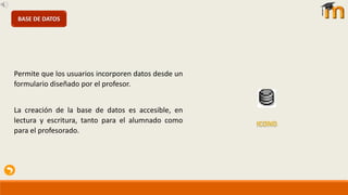 Permite que los usuarios incorporen datos desde un
formulario diseñado por el profesor.
La creación de la base de datos es accesible, en
lectura y escritura, tanto para el alumnado como
para el profesorado.
BASE DE DATOS
 