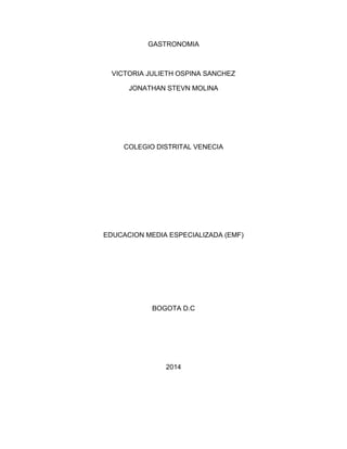 GASTRONOMIA 
VICTORIA JULIETH OSPINA SANCHEZ 
JONATHAN STEVN MOLINA 
COLEGIO DISTRITAL VENECIA 
EDUCACION MEDIA ESPECIALIZADA (EMF) 
BOGOTA D.C 
2014 
 