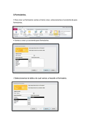 3.Formularios. 
• Para crear un formulario vamos al menú crear, seleccionamos el asistente de para 
formularios. 
• Vamos a crear y a asistente para formularios. 
• Seleccionamos la tabla a la cual vamos a hacerle el formulario. 
 