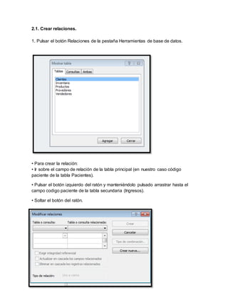 2.1. Crear relaciones. 
1. Pulsar el botón Relaciones de la pestaña Herramientas de base de datos. 
• Para crear la relación: 
• Ir sobre el campo de relación de la tabla principal (en nuestro caso código 
paciente de la tabla Pacientes). 
• Pulsar el botón izquierdo del ratón y manteniéndolo pulsado arrastrar hasta el 
campo codigo paciente de la tabla secundaria (Ingresos). 
• Soltar el botón del ratón. 
 