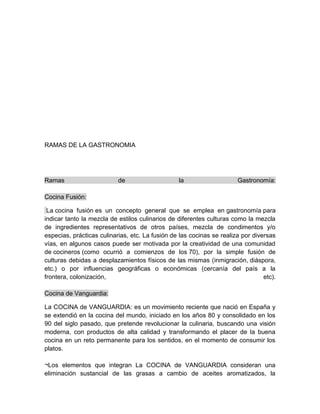 RAMAS DE LA GASTRONOMIA 
Ramas de la Gastronomía: 
Cocina Fusión: 
La cocina fusión es un concepto general que se emplea en gastronomía para 
indicar tanto la mezcla de estilos culinarios de diferentes culturas como la mezcla 
de ingredientes representativos de otros países, mezcla de condimentos y/o 
especias, prácticas culinarias, etc. La fusión de las cocinas se realiza por diversas 
vías, en algunos casos puede ser motivada por la creatividad de una comunidad 
de cocineros (como ocurrió a comienzos de los 70), por la simple fusión de 
culturas debidas a desplazamientos físicos de las mismas (inmigración, diáspora, 
etc.) o por influencias geográficas o económicas (cercanía del país a la 
frontera, colonización, etc). 
Cocina de Vanguardia: 
La COCINA de VANGUARDIA: es un movimiento reciente que nació en España y 
se extendió en la cocina del mundo, iniciado en los años 80 y consolidado en los 
90 del siglo pasado, que pretende revolucionar la culinaria, buscando una visión 
moderna, con productos de alta calidad y transformando el placer de la buena 
cocina en un reto permanente para los sentidos, en el momento de consumir los 
platos. 
¬Los elementos que integran La COCINA de VANGUARDIA consideran una 
eliminación sustancial de las grasas a cambio de aceites aromatizados, la 
 