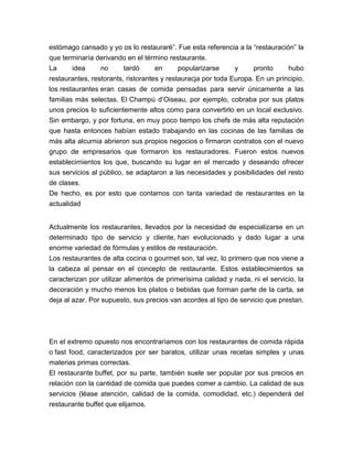 estómago cansado y yo os lo restauraré”. Fue esta referencia a la “restauración” la 
que terminaría derivando en el término restaurante. 
La idea no tardó en popularizarse y pronto hubo 
restaurantes, restorants, ristorantes y restauracja por toda Europa. En un principio, 
los restaurantes eran casas de comida pensadas para servir únicamente a las 
familias más selectas. El Champú d’Oiseau, por ejemplo, cobraba por sus platos 
unos precios lo suficientemente altos como para convertirlo en un local exclusivo. 
Sin embargo, y por fortuna, en muy poco tiempo los chefs de más alta reputación 
que hasta entonces habían estado trabajando en las cocinas de las familias de 
más alta alcurnia abrieron sus propios negocios o firmaron contratos con el nuevo 
grupo de empresarios que formaron los restauradores. Fueron estos nuevos 
establecimientos los que, buscando su lugar en el mercado y deseando ofrecer 
sus servicios al público, se adaptaron a las necesidades y posibilidades del resto 
de clases. 
De hecho, es por esto que contamos con tanta variedad de restaurantes en la 
actualidad 
Actualmente los restaurantes, llevados por la necesidad de especializarse en un 
determinado tipo de servicio y cliente, han evolucionado y dado lugar a una 
enorme variedad de fórmulas y estilos de restauración. 
Los restaurantes de alta cocina o gourmet son, tal vez, lo primero que nos viene a 
la cabeza al pensar en el concepto de restaurante. Estos establecimientos se 
caracterizan por utilizar alimentos de primerísima calidad y nada, ni el servicio, la 
decoración y mucho menos los platos o bebidas que forman parte de la carta, se 
deja al azar. Por supuesto, sus precios van acordes al tipo de servicio que prestan. 
En el extremo opuesto nos encontraríamos con los restaurantes de comida rápida 
o fast food, caracterizados por ser baratos, utilizar unas recetas simples y unas 
materias primas correctas. 
El restaurante buffet, por su parte, también suele ser popular por sus precios en 
relación con la cantidad de comida que puedes comer a cambio. La calidad de sus 
servicios (léase atención, calidad de la comida, comodidad, etc.) dependerá del 
restaurante buffet que elijamos. 
 