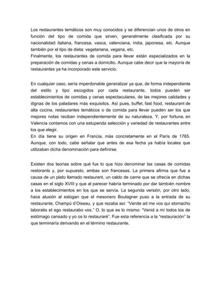 Los restaurantes temáticos son muy conocidos y se diferencian unos de otros en 
función del tipo de comida que sirven, generalmente clasificada por su 
nacionalidad: italiana, francesa, vasca, valenciana, india, japonesa, etc. Aunque 
también por el tipo de dieta: vegetariana, vegana, etc. 
Finalmente, los restaurantes de comida para llevar están especializados en la 
preparación de comidas y cenas a domicilio. Aunque cabe decir que la mayoría de 
restaurantes ya ha incorporado este servicio. 
En cualquier caso, sería imperdonable generalizar ya que, de forma independiente 
del estilo y tipo escogidos por cada restaurante, todos pueden ser 
establecimientos de comidas y cenas espectaculares, de las mejores calidades y 
dignas de los paladares más exquisitos. Así pues, buffet, fast food, restaurant de 
alta cocina, restaurantes temáticos o de comida para llevar pueden ser los que 
mejores notas reciban independientemente de su naturaleza. Y, por fortuna, en 
Valencia contamos con una estupenda selección y variedad de restaurantes entre 
los que elegir. 
En día tiene su origen en Francia, más concretamente en el París de 1765. 
Aunque, con todo, cabe señalar que antes de esa fecha ya había locales que 
utilizaban dicha denominación para definirse. 
Existen dos teorías sobre qué fue lo que hizo denominar las casas de comidas 
restorants y, por supuesto, ambas son francesas. La primera afirma que fue a 
causa de un plato llamado restaurant, un caldo de carne que se ofrecía en dichas 
casas en el siglo XVIII y que al parecer habría terminado por dar también nombre 
a los establecimientos en los que se servía. La segunda versión, por otro lado, 
hace alusión al eslogan que el mesonero Boulagner puso a la entrada de su 
restaurante, Champú d’Oiseau, y que rezaba así: “Venite ad me vos qui stomacho 
laboratis et ego restaurabo vos.” O, lo que es lo mismo: “Venid a mí todos los de 
estómago cansado y yo os lo restauraré”. Fue esta referencia a la “restauración” la 
que terminaría derivando en el término restaurante. 
 