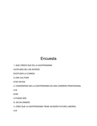 Encuesta 
1. QUE CREES QUE ES LA GASTRONOMIA 
A.ESTUDIO DE LOS ASTROS 
B.ESTUDIO LA COMIDA 
C.UNA CULTURA 
D.NO SAVES 
2. CONSIDERAS QIE LA GASTRONOMIA ES UNA CARRERA PROFESIONAL 
A.SI 
B.NO 
C.PUEDE SER 
D. NO DA DINERO 
3. CREE QUE LA GASTRONOMIA TIENE UN BUEN FUTURO LABORAL 
A.SI 
 