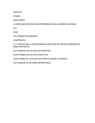 B.MUCHO 
C.NADA 
D.BASTANTE 
9. CREE QUE ESTUDIAR GASTRONOMÍA ES UNA CARRERA COSTOSA 
A.SI 
B.NO 
C.EL DINERO NO IMPORTA 
D.DEPRONTO 
10. A TRAVES DE LA GASTRONOMIA CREE QUE SE PUEDE ELABORAR UN 
BUEN PROYECTO 
A.SI PORQUE HAY MUCHOS ELEMENTOS 
B.NO PORQUE NO ES TAN ATRACTIVO 
C.NO PORQUE EL COLEGIO ES PARA ESTUDIAR LO BASICO 
D.SI PORQUE ES DE GRAN IMPORTANCIA 
