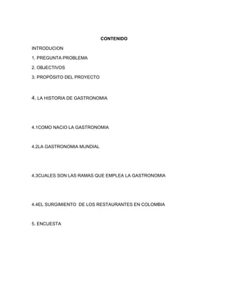 CONTENIDO 
INTRODUCION 
1. PREGUNTA PROBLEMA 
2. OBJECTIVOS 
3. PROPÓSITO DEL PROYECTO 
4. LA HISTORIA DE GASTRONOMIA 
4.1COMO NACIO LA GASTRONOMIA 
4.2LA GASTRONOMIA MUNDIAL 
4.3CUALES SON LAS RAMAS QUE EMPLEA LA GASTRONOMIA 
4.4EL SURGIMIENTO DE LOS RESTAURANTES EN COLOMBIA 
5. ENCUESTA 
 