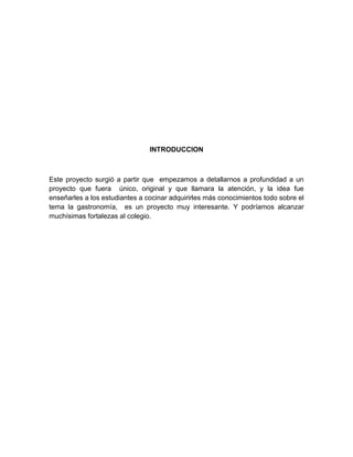 INTRODUCCION 
Este proyecto surgió a partir que empezamos a detallarnos a profundidad a un 
proyecto que fuera único, original y que llamara la atención, y la idea fue 
enseñarles a los estudiantes a cocinar adquirirles más conocimientos todo sobre el 
tema la gastronomía, es un proyecto muy interesante. Y podríamos alcanzar 
muchísimas fortalezas al colegio. 
 