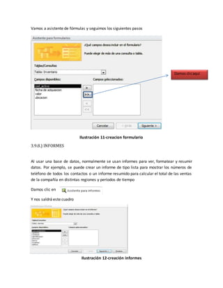 Vamos a asistente de fórmulas y seguimos los siguientes pasos 
Ilustración 11-creacion formulario 
3.9.8.) INFORMES 
Al usar una base de datos, normalmente se usan informes para ver, formatear y resumir 
datos. Por ejemplo, se puede crear un informe de tipo lista para mostrar los números de 
teléfono de todos los contactos o un informe resumido para calcular el total de las ventas 
de la compañía en distintas regiones y períodos de tiempo 
Damos clic en 
Y nos saldrá este cuadro 
Ilustración 12-creación informes 
Damos clic aquí 
 