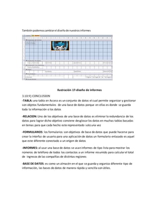 También podemos cambiar el diseño de nuestros informes 
Ilustración 17-diseño de informes 
3.10.9) CONCLUSION 
-TABLA: una tabla en Access es un conjunto de datos el cual permite organizar y gestionar 
son objetos fundamentales de una base de datos porque en ellas es donde se guarda 
toda la información o los datos 
-RELACION: Uno de los objetivos de una base de datos es eliminar la redundancia de los 
datos para lograr dicho objetivo conviene desglosar los datos en muchas tablas basadas 
en temas para que cada hecho este representado solo una vez 
-FORMULARIOS: los formularios son objetivos de base de datos que puede hacerse para 
crear la interfaz de usuario para una aplicación de datos un formulario enlazado es aquel 
que este diferente conectado a un origen de datos 
-INFORMES: al usar una base de datos se usan informes de tipo lista para mostrar los 
números de teléfono de todos los contactos a un informe resumido para calcular el total 
de ingresos de las compañías de distintas regiones 
-BASE DE DATOS: es como un almacén en el que se guarda y organiza diferente tipo de 
información, las bases de datos de manera rápida y sencilla son útiles. 
 