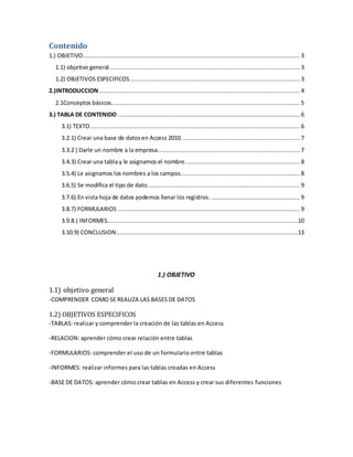 Contenido 
1.) OBJETIVO ............................................................................................................................. 3 
1.1) objetivo general .............................................................................................................. 3 
1.2) OBJETIVOS ESPECIFICOS .................................................................................................. 3 
2.)INTRODUCCION .................................................................................................................... 4 
2.1Conceptos básicos............................................................................................................. 5 
3.) TABLA DE CONTENIDO ......................................................................................................... 6 
3.1) TEXTO ......................................................................................................................... 6 
3.2.1) Crear una base de datos en Access 2010. ................................................................... 7 
3.3.2 ) Darle un nombre a la empresa .................................................................................. 7 
3.4.3) Crear una tabla y le asignamos el nombre. ................................................................. 8 
3.5.4) Le asignamos los nombres a los campos. .................................................................... 8 
3.6.5) Se modifica el tipo de dato. ....................................................................................... 9 
3.7.6) En vista hoja de datos podemos llenar los registros. ................................................... 9 
3.8.7) FORMULARIOS ......................................................................................................... 9 
3.9.8.) INFORMES ..............................................................................................................10 
3.10.9) CONCLUSION .........................................................................................................13 
1.) OBJETIVO 
1.1) objetivo general 
-COMPRENDER COMO SE REALIZA LAS BASES DE DATOS 
1.2) OBJETIVOS ESPECIFICOS 
-TABLAS: realizar y comprender la creación de las tablas en Access 
-RELACION: aprender cómo crear relación entre tablas 
-FORMULARIOS: comprender el uso de un formulario entre tablas 
-INFORMES: realizar informes para las tablas creadas en Access 
-BASE DE DATOS: aprender cómo crear tablas en Access y crear sus diferentes funciones 
 