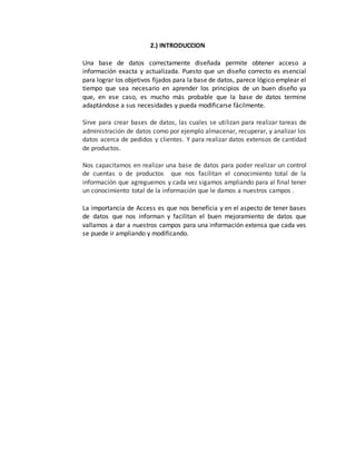 2.) INTRODUCCION 
Una base de datos correctamente diseñada permite obtener acceso a 
información exacta y actualizada. Puesto que un diseño correcto es esencial 
para lograr los objetivos fijados para la base de datos, parece lógico emplear el 
tiempo que sea necesario en aprender los principios de un buen diseño ya 
que, en ese caso, es mucho más probable que la base de datos termine 
adaptándose a sus necesidades y pueda modificarse fácilmente. 
Sirve para crear bases de datos, las cuales se utilizan para realizar tareas de 
administración de datos como por ejemplo almacenar, recuperar, y analizar los 
datos acerca de pedidos y clientes. Y para realizar datos extensos de cantidad 
de productos. 
Nos capacitamos en realizar una base de datos para poder realizar un control 
de cuentas o de productos que nos facilitan el conocimiento total de la 
información que agreguemos y cada vez sigamos ampliando para al final tener 
un conocimiento total de la información que le damos a nuestros campos . 
La importancia de Access es que nos beneficia y en el aspecto de tener bases 
de datos que nos informan y facilitan el buen mejoramiento de datos que 
vallamos a dar a nuestros campos para una información extensa que cada ves 
se puede ir ampliando y modificando. 
 