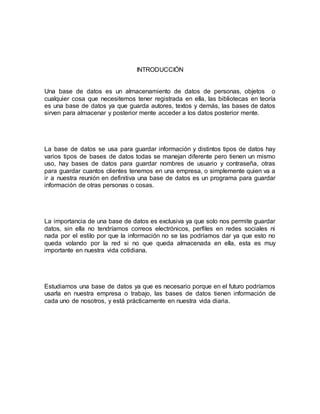 INTRODUCCIÓN 
Una base de datos es un almacenamiento de datos de personas, objetos o 
cualquier cosa que necesitemos tener registrada en ella, las bibliotecas en teoría 
es una base de datos ya que guarda autores, textos y demás, las bases de datos 
sirven para almacenar y posterior mente acceder a los datos posterior mente. 
La base de datos se usa para guardar información y distintos tipos de datos hay 
varios tipos de bases de datos todas se manejan diferente pero tienen un mismo 
uso, hay bases de datos para guardar nombres de usuario y contraseña, otras 
para guardar cuantos clientes tenemos en una empresa, o simplemente quien va a 
ir a nuestra reunión en definitiva una base de datos es un programa para guardar 
información de otras personas o cosas. 
La importancia de una base de datos es exclusiva ya que solo nos permite guardar 
datos, sin ella no tendríamos correos electrónicos, perfiles en redes sociales ni 
nada por el estilo por que la información no se las podríamos dar ya que esto no 
queda volando por la red si no que queda almacenada en ella, esta es muy 
importante en nuestra vida cotidiana. 
Estudiamos una base de datos ya que es necesario porque en el futuro podríamos 
usarla en nuestra empresa o trabajo, las bases de datos tienen información de 
cada uno de nosotros, y está prácticamente en nuestra vida diaria. 
 
