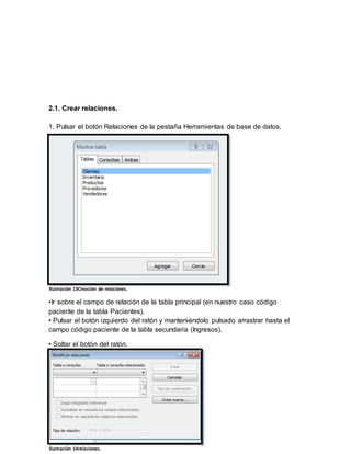 2.1. Crear relaciones. 
1. Pulsar el botón Relaciones de la pestaña Herramientas de base de datos. 
Ilustración 13Creación de relaciones. 
• Para crear la relación: 
•Ir sobre el campo de relación de la tabla principal (en nuestro caso código 
paciente de la tabla Pacientes). 
• Pulsar el botón izquierdo del ratón y manteniéndolo pulsado arrastrar hasta el 
campo código paciente de la tabla secundaria (Ingresos). 
• Soltar el botón del ratón. 
Ilustración 14relaciones. 
 