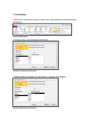 3. Formularios. 
• Para crear un formulario vamos al menú crear, seleccionamos el asistente de para 
formularios. 
Ilustración 16formularios. 
• Vamos a crear y a asistente para formularios. 
Ilustración 17Asistente para formularios. 
• Seleccionamos la tabla a la cual vamos a hacerle el formulario. 
Ilustración 18Asistente para formularios. 
 