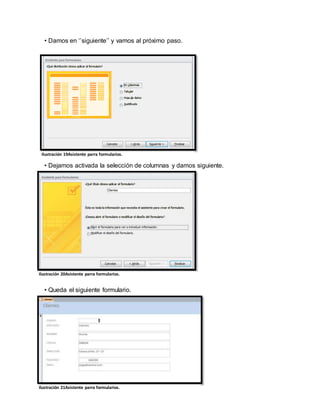 • Damos en ‘’siguiente’’ y vamos al próximo paso. 
Ilustración 19Asistente parra formularios. 
• Dejamos activada la selección de columnas y damos siguiente. 
Il ustración 20Asistente parra formularios. 
• Queda el siguiente formulario. 
Ilustración 21Asistente parra formularios. 
 