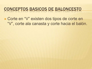 CONCEPTOS BASICOS DE BALONCESTO 
 Corte en “V” existen dos tipos de corte en 
“V”, corte ala canasta y corte hacia el balón. 
 