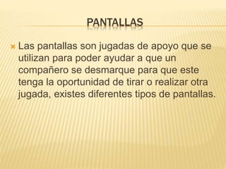 PANTALLAS 
 Las pantallas son jugadas de apoyo que se 
utilizan para poder ayudar a que un 
compañero se desmarque para que este 
tenga la oportunidad de tirar o realizar otra 
jugada, existes diferentes tipos de pantallas. 
 