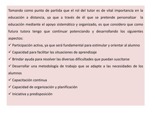 Tomando como punto de partida que el rol del tutor es de vital importancia en la
educación a distancia, ya que a través de él que se pretende personalizar la
educación mediante el apoyo sistemático y organizado, es que considero que como
futura tutora tengo que continuar potenciando y desarrollando los siguientes
aspectos:
 Participación activa, ya que será fundamental para estimular y orientar al alumno
 Capacidad para facilitar las situaciones de aprendizaje
 Brindar ayuda para resolver las diversas dificultades que puedan suscitarse
 Desarrollar una metodología de trabajo que se adapte a las necesidades de los
alumnos
 Capacitación continua
 Capacidad de organización y planificación
 Iniciativa y predisposición
 