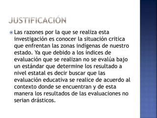  Las razones por la que se realiza esta 
investigación es conocer la situación critica 
que enfrentan las zonas indígenas de nuestro 
estado. Ya que debido a los índices de 
evaluación que se realizan no se evalúa bajo 
un estándar que determine los resultado a 
nivel estatal es decir buscar que las 
evaluación educativa se realice de acuerdo al 
contexto donde se encuentran y de esta 
manera los resultados de las evaluaciones no 
serian drásticos. 
 
