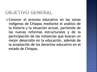  Conocer el proceso educativo en las zonas 
indígenas de Chiapas mediante el análisis de 
la historia y la situación actual, partiendo de 
las nuevas reformas estructurales y de la 
participación de las instancias que buscan un 
mejor desarrollo en la educación, además de 
la aceptación de los derechos educativo en el 
estado de Chiapas. 
 