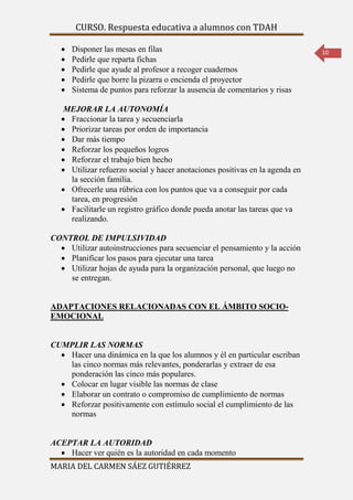 CURSO. Respuesta educativa a alumnos con TDAH 
MARIA DEL CARMEN SÁEZ GUTIÉRREZ 
10 
 Disponer las mesas en filas 
 Pedirle que reparta fichas 
 Pedirle que ayude al profesor a recoger cuadernos 
 Pedirle que borre la pizarra o encienda el proyector 
 Sistema de puntos para reforzar la ausencia de comentarios y risas 
MEJORAR LA AUTONOMÍA 
 Fraccionar la tarea y secuenciarla 
 Priorizar tareas por orden de importancia 
 Dar más tiempo 
 Reforzar los pequeños logros 
 Reforzar el trabajo bien hecho 
 Utilizar refuerzo social y hacer anotaciones positivas en la agenda en 
la sección familia. 
 Ofrecerle una rúbrica con los puntos que va a conseguir por cada 
tarea, en progresión 
 Facilitarle un registro gráfico donde pueda anotar las tareas que va 
realizando. 
CONTROL DE IMPULSIVIDAD 
 Utilizar autoinstrucciones para secuenciar el pensamiento y la acción 
 Planificar los pasos para ejecutar una tarea 
 Utilizar hojas de ayuda para la organización personal, que luego no 
se entregan. 
ADAPTACIONES RELACIONADAS CON EL ÁMBITO SOCIO-EMOCIONAL 
CUMPLIR LAS NORMAS 
 Hacer una dinámica en la que los alumnos y él en particular escriban 
las cinco normas más relevantes, ponderarlas y extraer de esa 
ponderación las cinco más populares. 
 Colocar en lugar visible las normas de clase 
 Elaborar un contrato o compromiso de cumplimiento de normas 
 Reforzar positivamente con estímulo social el cumplimiento de las 
normas 
ACEPTAR LA AUTORIDAD 
 Hacer ver quién es la autoridad en cada momento 
 