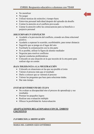CURSO. Respuesta educativa a alumnos con TDAH 
MARIA DEL CARMEN SÁEZ GUTIÉRREZ 
11 
 No moralizar 
 No juzgar 
 Utilizar técnicas de extinción y tiempo-fuera 
 Entrevista personal individual después del episodio de desafío 
 Centrar la atención en el conflicto provocado 
 Llamar la atención sobre las consecuencias para su beneficio o 
perjuicio personal 
SOLUCIONAR UN CONFLICTO 
 Ayudarle a la prevención del conflicto, creando un clima relacional 
positivo. 
 Ayudarle a expresar lo ocurrido, escribiéndolo, para tomar distancia 
 Sugerirle que se ponga en el lugar del otro 
 Facilitarle la comunicación con la otra parte 
 Si es posible, utilizar la figura de alumno mediador 
 Negociar para resolver conflictos 
 Ignorar conductas problemáticas 
 Colocarle en una situación en la que necesite de la otra parte para 
realizar algo en común 
BAJA TOLERANCIA A LA FRUSTRACCIÓN 
 Colocarle en situaciones en las que sea posible el éxito 
 Valorar el proceso más que el resultado 
 Darle a conocer que se valorará el proceso 
 Valorar las preguntas que hace para solucionar dudas. 
 Dar más tiempo. 
EVITAR SENTIMIENTO DE CULPA 
 No evaluar su discapacidad sino el proceso de aprendizaje y sus 
resultados 
 Premiar los pequeños logros 
 Realizar una evaluación múltiple 
 Ofrecer la posibilidad de Autoevaluación 
ADAPTACIONES RELACIONADAS CON EL ÁMBITO 
COGNITIVO 
FAVORECER LA MOTIVACIÓN 
 