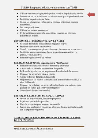 CURSO. Respuesta educativa a alumnos con TDAH 
MARIA DEL CARMEN SÁEZ GUTIÉRREZ 
12 
 Utilizar una metodología participativa y activa, implicándole en ella 
 Secuenciar las tas actividades en micro-tareas que se puedan reforzar 
 Posibilitar experiencias de éxito 
 Captar las situaciones en las que se produce el éxito de manera 
espontánea. 
 Dar tiempo adicional 
 Utilizar las nuevas tecnologías 
 Evitar críticas que dañen la autoestima. Intentar ser objetivo, 
evitando los juicios. 
FAVORECER LA PERSISTENCIA EN LA TAREA 
 Reforzar de manera inmediata los pequeños logros 
 Presentar actividades motivadoras 
 Cuando veamos que empieza a distraerse, interesarnos por su tarea 
 Posibilitar varias maneras de llegar a un mismo contenido: vía 
gráfica, visual, auditiva 
 Elaborar organizadores de rutinas 
ESTABLECER RUTINAS. Organización y Planificación 
 Elaborar un calendario semanal de tareas y exámenes 
 Anotar todo el material necesario en la agenda 
 Rellenar la agenda con las asignaturas de cada día de la semana 
 Disponer de un horario claro y limpio 
 Anotar todos los deberes en la agenda 
 Preparar todas las noches la mochila con el material necesario, a la 
vista del horario. 
 Disponer de bolsitas y un archivador clasificado por materias para 
guardar las fichas que se le van entregando. 
 Controlar el tiempo con un reloj. 
FACILITAR LA ESCUCHA DE EXPLICACIONES 
 Iniciar las explicaciones, lanzando preguntas 
 Explicar a partir de lo que sabe 
 Hacerle preguntas para sostener su atención 
 Pedirle que explique él en público algo sencillo que esté relacionado 
con la explicación general 
ADAPTACIONES RELACIONADAS CON LAS DIFICULTADES 
DE APRENDIZAJE 
 
