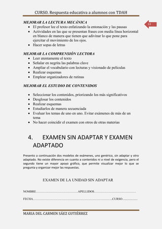 CURSO. Respuesta educativa a alumnos con TDAH 
MARIA DEL CARMEN SÁEZ GUTIÉRREZ 
13 
MEJORAR LA LECTURA MECÁNICA 
 El profesor lee el texto enfatizando la entonación y las pausas 
 Actividades en las que se presentan frases con media línea horizontal 
en blanco de manera que tienen que adivinar lo que pone para 
ejercitar el movimiento de los ojos. 
 Hacer sopas de letras 
MEJORAR LA COMPRENSIÓN LECTORA 
 Leer atentamente el texto 
 Señalar en negrita las palabras clave 
 Ampliar el vocabulario con lecturas y visionado de películas 
 Realizar esquemas 
 Emplear organizadores de rutinas 
MEJORAR EL ESTUDIO DE CONTENIDOS 
 Seleccionar los contenidos, priorizando los más significativos 
 Desglosar los contenidos 
 Realizar esquemas 
 Estudiarlos de manera secuenciada 
 Evaluar los temas de uno en uno. Evitar exámenes de más de un 
tema 
 No hacer coincidir el examen con otros de otras materias 
4. EXAMEN SIN ADAPTAR Y EXAMEN 
ADAPTADO 
Presento a continuación dos modelos de exámenes, uno genérico, sin adaptar y otro 
adaptado. No existe diferencia en cuanto a contenidos ni a nivel de exigencia, pero el 
segundo tiene un mayor apoyo gráfico, que permite visualizar mejor lo que se 
pregunta y organizar mejor las respuestas. 
EXAMEN DE LA UNIDAD SIN ADAPTAR 
NOMBRE……………………………………APELLIDOS…………………………………… 
FECHA……………………………………………………………………..CURSO………… 
 