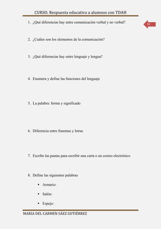 CURSO. Respuesta educativa a alumnos con TDAH 
MARIA DEL CARMEN SÁEZ GUTIÉRREZ 
14 
1. ¿Qué diferencias hay entre comunicación verbal y no verbal? 
2. ¿Cuáles son los elementos de la comunicación? 
3. ¿Qué diferencias hay entre lenguaje y lengua? 
4. Enumera y define las funciones del lenguaje 
5. La palabra: forma y significado 
6. Diferencia entre fonemas y letras 
7. Escribe las pautas para escribir una carta o un correo electrónico 
8. Define las siguientes palabras 
 Armario: 
 Salón: 
 Espejo: 
 