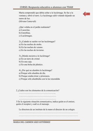 CURSO. Respuesta educativa a alumnos con TDAH 
MARIA DEL CARMEN SÁEZ GUTIÉRREZ 
16 
María comprendió que debía soltar a la luciérnaga. Se fue a la 
ventana y abrió el tarro. La luciérnaga salió volando dejando un 
rastro de luz. 
(Silvana Carnevali) 
¿Qué volaba en el jardín realmente? 
a) Lucecitas. 
b) Estrellitas. 
c) Luciérnagas. 
2) ¿Cuándo se suelen ver las luciérnagas? 
a) En las noches de otoño. 
b) En las noches de verano. 
c) En las noches de invierno. 
3) ¿Dónde encierra a la luciérnaga? 
a) En un tarro de cristal. 
b) En una caja. 
c) En una bolsa de plástico. 
4) ¿Por qué no alumbra la luciérnaga? 
a) Porque sólo alumbra de día. 
b) Porque estaba triste y prisionera. 
c) Porque sólo alumbraba con la luz encendida 
2 ¿Cuáles son los elementos de la comunicación? 
…………………………………………... 
…………………………………………… 
…………………………………………… 
3 En la siguiente situación comunicativa, indica quién es el emisor, 
quién el receptor y cuál es el mensaje. 
La directora de un instituto da la mano al director de un colegio. 
……………………………………………………………………… 
……………………………………………………………………… 
 