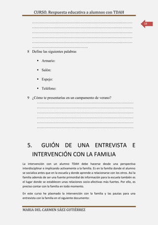CURSO. Respuesta educativa a alumnos con TDAH 
MARIA DEL CARMEN SÁEZ GUTIÉRREZ 
18 
……………………………………………………………………… 
……………………………………………………………………… 
……………………………………………………………………… 
……………………………………………………………………… 
……………………………………………………………………… 
……………………………………… 
8 Define las siguientes palabras 
 Armario: 
 Salón: 
 Espejo: 
 Teléfono: 
9 ¿Cómo te presentarías en un campamento de verano? 
…………………………………………………………………… 
…………………………………………………………………… 
…………………………………………………………………… 
…………………………………………………………………… 
…………………………………………………………………… 
…………………………………………………………………… 
5. GUIÓN DE UNA ENTREVISTA E 
INTERVENCIÓN CON LA FAMILIA 
La intervención con un alumno TDAH debe hacerse desde una perspectiva 
interdisciplinar e implicando activamente a la familia. Es en la familia donde el alumno 
se socializa antes que en la escuela y donde aprende a relacionarse con los otros. Así la 
familia además de ser una fuente primordial de información para la escuela también es 
el lugar donde se establecen unas relaciones socio-afectivas más fuertes. Por ello, es 
preciso contar con la familia en todo momento. 
En este curso he plasmado la intervención con la familia y las pautas para una 
entrevista con la familia en el siguiente documento: 
 