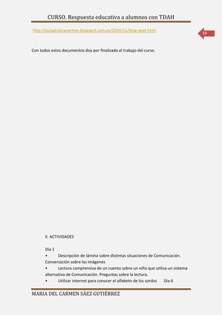 CURSO. Respuesta educativa a alumnos con TDAH 
MARIA DEL CARMEN SÁEZ GUTIÉRREZ 
19 
http://aulaptclaracarmen.blogspot.com.es/2014/11/blog-post.html 
Con todos estos documentos doy por finalizado el trabajo del curso. 
II. ACTIVIDADES 
Día 1 
• Descripción de lámina sobre distintas situaciones de Comunicación. 
Conversación sobre las imágenes 
• Lectura comprensiva de un cuento sobre un niño que utiliza un sistema 
alternativo de Comunicación. Preguntas sobre la lectura. 
• Utilizar internet para conocer el alfabeto de los sordos Día 6 
 