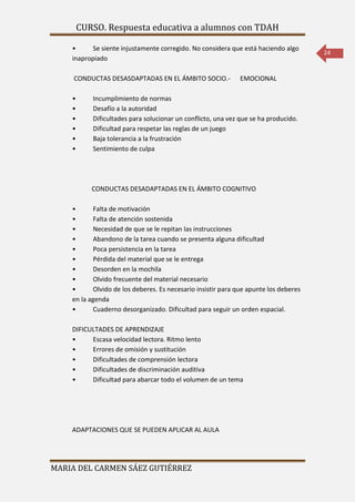 CURSO. Respuesta educativa a alumnos con TDAH 
MARIA DEL CARMEN SÁEZ GUTIÉRREZ 
24 
• Se siente injustamente corregido. No considera que está haciendo algo 
inapropiado 
CONDUCTAS DESASDAPTADAS EN EL ÁMBITO SOCIO.- EMOCIONAL 
• Incumplimiento de normas 
• Desafío a la autoridad 
• Dificultades para solucionar un conflicto, una vez que se ha producido. 
• Dificultad para respetar las reglas de un juego 
• Baja tolerancia a la frustración 
• Sentimiento de culpa 
CONDUCTAS DESADAPTADAS EN EL ÁMBITO COGNITIVO 
• Falta de motivación 
• Falta de atención sostenida 
• Necesidad de que se le repitan las instrucciones 
• Abandono de la tarea cuando se presenta alguna dificultad 
• Poca persistencia en la tarea 
• Pérdida del material que se le entrega 
• Desorden en la mochila 
• Olvido frecuente del material necesario 
• Olvido de los deberes. Es necesario insistir para que apunte los deberes 
en la agenda 
• Cuaderno desorganizado. Dificultad para seguir un orden espacial. 
DIFICULTADES DE APRENDIZAJE 
• Escasa velocidad lectora. Ritmo lento 
• Errores de omisión y sustitución 
• Dificultades de comprensión lectora 
• Dificultades de discriminación auditiva 
• Dificultad para abarcar todo el volumen de un tema 
ADAPTACIONES QUE SE PUEDEN APLICAR AL AULA 
 