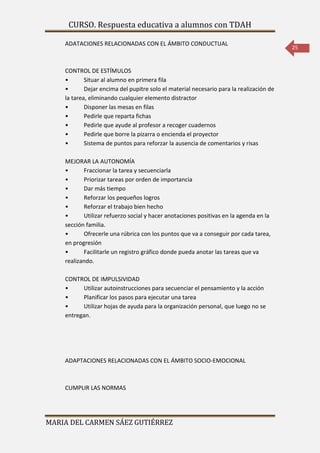 CURSO. Respuesta educativa a alumnos con TDAH 
MARIA DEL CARMEN SÁEZ GUTIÉRREZ 
25 
ADATACIONES RELACIONADAS CON EL ÁMBITO CONDUCTUAL 
CONTROL DE ESTÍMULOS 
• Situar al alumno en primera fila 
• Dejar encima del pupitre solo el material necesario para la realización de 
la tarea, eliminando cualquier elemento distractor 
• Disponer las mesas en filas 
• Pedirle que reparta fichas 
• Pedirle que ayude al profesor a recoger cuadernos 
• Pedirle que borre la pizarra o encienda el proyector 
• Sistema de puntos para reforzar la ausencia de comentarios y risas 
MEJORAR LA AUTONOMÍA 
• Fraccionar la tarea y secuenciarla 
• Priorizar tareas por orden de importancia 
• Dar más tiempo 
• Reforzar los pequeños logros 
• Reforzar el trabajo bien hecho 
• Utilizar refuerzo social y hacer anotaciones positivas en la agenda en la 
sección familia. 
• Ofrecerle una rúbrica con los puntos que va a conseguir por cada tarea, 
en progresión 
• Facilitarle un registro gráfico donde pueda anotar las tareas que va 
realizando. 
CONTROL DE IMPULSIVIDAD 
• Utilizar autoinstrucciones para secuenciar el pensamiento y la acción 
• Planificar los pasos para ejecutar una tarea 
• Utilizar hojas de ayuda para la organización personal, que luego no se 
entregan. 
ADAPTACIONES RELACIONADAS CON EL ÁMBITO SOCIO-EMOCIONAL 
CUMPLIR LAS NORMAS 
 