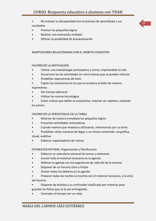 CURSO. Respuesta educativa a alumnos con TDAH 
MARIA DEL CARMEN SÁEZ GUTIÉRREZ 
27 
• No evaluar su discapacidad sino el proceso de aprendizaje y sus 
resultados 
• Premiar los pequeños logros 
• Realizar una evaluación múltiple 
• Ofrecer la posibilidad de Autoevaluación 
ADAPTACIONES RELACIONADAS CON EL ÁMBITO COGNITIVO 
FAVORECER LA MOTIVACIÓN 
• Utilizar una metodología participativa y activa, implicándole en ella 
• Secuenciar las tas actividades en micro-tareas que se puedan reforzar 
• Posibilitar experiencias de éxito 
• Captar las situaciones en las que se produce el éxito de manera 
espontánea. 
• Dar tiempo adicional 
• Utilizar las nuevas tecnologías 
• Evitar críticas que dañen la autoestima. Intentar ser objetivo, evitando 
los juicios. 
FAVORECER LA PERSISTENCIA EN LA TAREA 
• Reforzar de manera inmediata los pequeños logros 
• Presentar actividades motivadoras 
• Cuando veamos que empieza a distraerse, interesarnos por su tarea 
• Posibilitar varias maneras de llegar a un mismo contenido: vía gráfica, 
visual, auditiva 
• Elaborar organizadores de rutinas 
ESTABLECER RUTINAS. Organización y Planificación 
• Elaborar un calendario semanal de tareas y exámenes 
• Anotar todo el material necesario en la agenda 
• Rellenar la agenda con las asignaturas de cada día de la semana 
• Disponer de un horario claro y limpio 
• Anotar todos los deberes en la agenda 
• Preparar todas las noches la mochila con el material necesario, a la vista 
del horario. 
• Disponer de bolsitas y un archivador clasificado por materias para 
guardar las fichas que se le van entregando. 
• Controlar el tiempo con un reloj. 
 