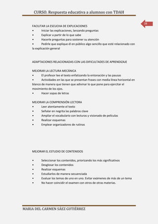 CURSO. Respuesta educativa a alumnos con TDAH 
MARIA DEL CARMEN SÁEZ GUTIÉRREZ 
28 
FACILITAR LA ESCUCHA DE EXPLICACIONES 
• Iniciar las explicaciones, lanzando preguntas 
• Explicar a partir de lo que sabe 
• Hacerle preguntas para sostener su atención 
• Pedirle que explique él en público algo sencillo que esté relacionado con 
la explicación general 
ADAPTACIONES RELACIONADAS CON LAS DIFICULTADES DE APRENDIZAJE 
MEJORAR LA LECTURA MECÁNICA 
• El profesor lee el texto enfatizando la entonación y las pausas 
• Actividades en las que se presentan frases con media línea horizontal en 
blanco de manera que tienen que adivinar lo que pone para ejercitar el 
movimiento de los ojos. 
• Hacer sopas de letras 
MEJORAR LA COMPRENSIÓN LECTORA 
• Leer atentamente el texto 
• Señalar en negrita las palabras clave 
• Ampliar el vocabulario con lecturas y visionado de películas 
• Realizar esquemas 
• Emplear organizadores de rutinas 
MEJORAR EL ESTUDIO DE CONTENIDOS 
• Seleccionar los contenidos, priorizando los más significativos 
• Desglosar los contenidos 
• Realizar esquemas 
• Estudiarlos de manera secuenciada 
• Evaluar los temas de uno en uno. Evitar exámenes de más de un tema 
• No hacer coincidir el examen con otros de otras materias. 
 